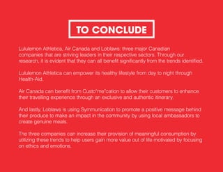 Lululemon Athletica, Air Canada and Loblaws: three major Canadian
companies that are striving leaders in their respective sectors. Through our
research, it is evident that they can all benefit significantly from the trends identified.
Lululemon Athletica can empower its healthy lifestyle from day to night through
Health-Aid.
Air Canada can benefit from Custo“me”cation to allow their customers to enhance
their travelling experience through an exclusive and authentic itinerary.
And lastly, Loblaws is using Symmunication to promote a positive message behind
their produce to make an impact in the community by using local ambassadors to
create genuine meals.
The three companies can increase their provision of meaningful consumption by
utilizing these trends to help users gain more value out of life motivated by focusing
on ethics and emotions.
TO CONCLUDE
 