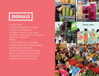 • Juice Bars
• Farmer’s Markets, Co-op’s
• BUNZ Trading Zone
• ‘Artisan’ menus: hand-crafted,
typically in smaller batches and made with
high quality ingredients.
• MEC
• Urban Farming - in condos
• Restaurants and Supermarkets
labelling local produce
• Sales of Organic and natural
grown products products have
enjoyed a 24 and 28 percent
increase over the past year
SIGNALS
 