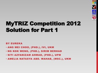 MyTRIZ Competition 2012
Solution for Part 1

BY EUREKA
• ANG MEI CHOO, (PHD.), IVI, UKM
• NG KOK WENG, (PHD.), SIRIM BERHAD
• SITI AZFANIZAM AHMAD, (PHD.), UPM
• AMELIA NATASYA ABD. WAHAB , (MSC.), UKM
 