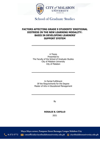 School of Graduate Studies
Page
i
FACTORS AFFECTING GRADE 9 STUDENTS' EMOTIONAL
DISTRESS IN THE NEW LEARNING MODALITY:
BASIS IN DEVELOPING LEARNERS'
SUPPORT SYSTEM
A Thesis
Presented to
The Faculty of the School of Graduate Studies
City of Malabon University
City of Malabon
In Partial Fulfillment
Of the Requirements for the Degree
Master of Arts in Educational Management
By
ROSALIE B. CAPILLO
2021
 
