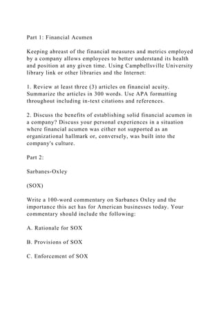 Part 1: Financial Acumen
Keeping abreast of the financial measures and metrics employed
by a company allows employees to better understand its health
and position at any given time. Using Campbellsville University
library link or other libraries and the Internet:
1. Review at least three (3) articles on financial acuity.
Summarize the articles in 300 words. Use APA formatting
throughout including in-text citations and references.
2. Discuss the benefits of establishing solid financial acumen in
a company? Discuss your personal experiences in a situation
where financial acumen was either not supported as an
organizational hallmark or, conversely, was built into the
company's culture.
Part 2:
Sarbanes-Oxley
(SOX)
Write a 100-word commentary on Sarbanes Oxley and the
importance this act has for American businesses today. Your
commentary should include the following:
A. Rationale for SOX
B. Provisions of SOX
C. Enforcement of SOX
 