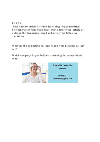 PART 1:
Find a recent article or video describing the competition
between two or more businesses. Post a link to the article or
video in the discussion thread and answer the following
questions:
What are the competing businesses and what products do they
sell?
Which company do you believe is winning the competition?
Why?
 
