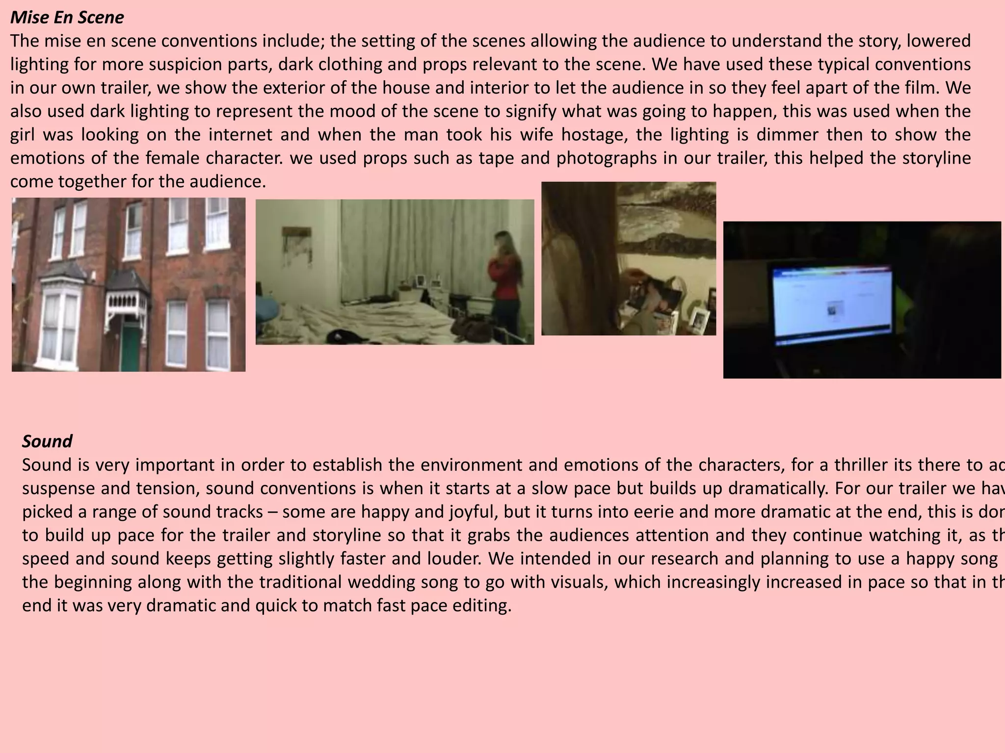 Mise En Scene
The mise en scene conventions include; the setting of the scenes allowing the audience to understand the story, lowered
lighting for more suspicion parts, dark clothing and props relevant to the scene. We have used these typical conventions
in our own trailer, we show the exterior of the house and interior to let the audience in so they feel apart of the film. We
also used dark lighting to represent the mood of the scene to signify what was going to happen, this was used when the
girl was looking on the internet and when the man took his wife hostage, the lighting is dimmer then to show the
emotions of the female character. we used props such as tape and photographs in our trailer, this helped the storyline
come together for the audience.
Sound
Sound is very important in order to establish the environment and emotions of the characters, for a thriller its there to ad
suspense and tension, sound conventions is when it starts at a slow pace but builds up dramatically. For our trailer we hav
picked a range of sound tracks – some are happy and joyful, but it turns into eerie and more dramatic at the end, this is don
to build up pace for the trailer and storyline so that it grabs the audiences attention and they continue watching it, as th
speed and sound keeps getting slightly faster and louder. We intended in our research and planning to use a happy song i
the beginning along with the traditional wedding song to go with visuals, which increasingly increased in pace so that in th
end it was very dramatic and quick to match fast pace editing.
 