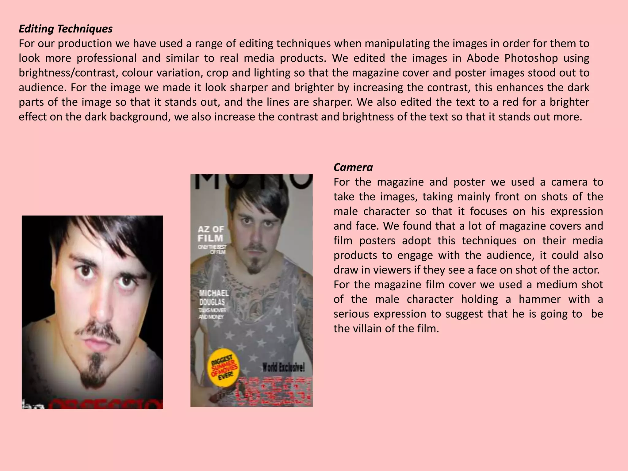 Editing Techniques
For our production we have used a range of editing techniques when manipulating the images in order for them to
look more professional and similar to real media products. We edited the images in Abode Photoshop using
brightness/contrast, colour variation, crop and lighting so that the magazine cover and poster images stood out to
audience. For the image we made it look sharper and brighter by increasing the contrast, this enhances the dark
parts of the image so that it stands out, and the lines are sharper. We also edited the text to a red for a brighter
effect on the dark background, we also increase the contrast and brightness of the text so that it stands out more.
Camera
For the magazine and poster we used a camera to
take the images, taking mainly front on shots of the
male character so that it focuses on his expression
and face. We found that a lot of magazine covers and
film posters adopt this techniques on their media
products to engage with the audience, it could also
draw in viewers if they see a face on shot of the actor.
For the magazine film cover we used a medium shot
of the male character holding a hammer with a
serious expression to suggest that he is going to be
the villain of the film.
 