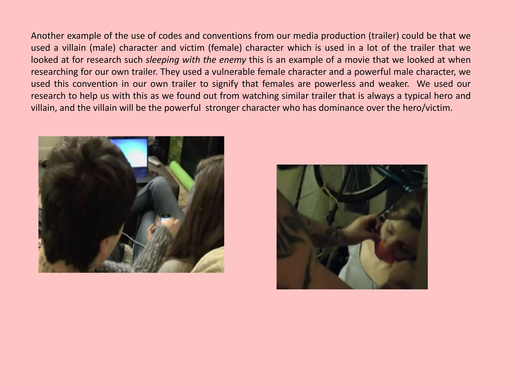 Another example of the use of codes and conventions from our media production (trailer) could be that we
used a villain (male) character and victim (female) character which is used in a lot of the trailer that we
looked at for research such sleeping with the enemy this is an example of a movie that we looked at when
researching for our own trailer. They used a vulnerable female character and a powerful male character, we
used this convention in our own trailer to signify that females are powerless and weaker. We used our
research to help us with this as we found out from watching similar trailer that is always a typical hero and
villain, and the villain will be the powerful stronger character who has dominance over the hero/victim.
 