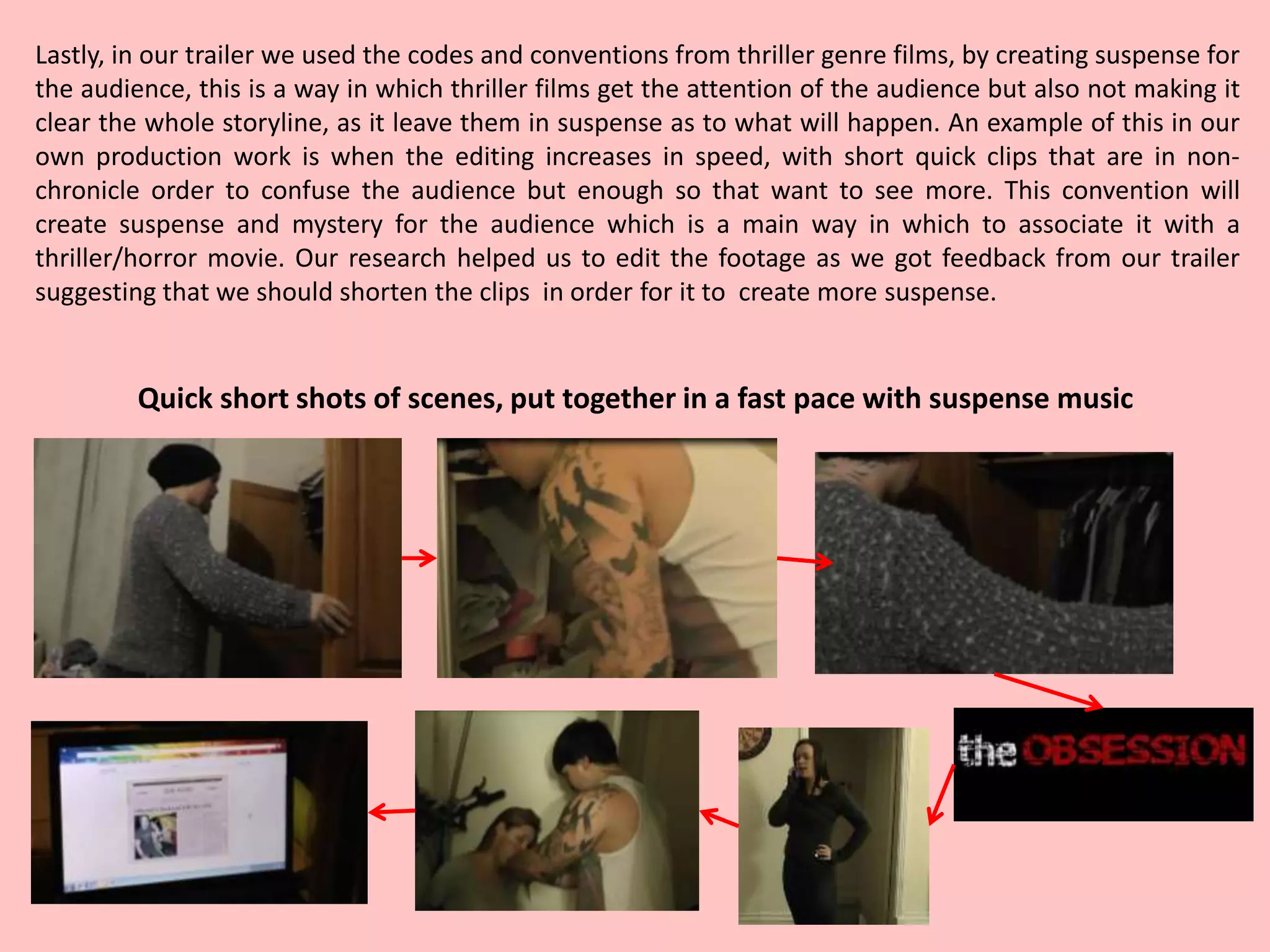Lastly, in our trailer we used the codes and conventions from thriller genre films, by creating suspense for
the audience, this is a way in which thriller films get the attention of the audience but also not making it
clear the whole storyline, as it leave them in suspense as to what will happen. An example of this in our
own production work is when the editing increases in speed, with short quick clips that are in non-
chronicle order to confuse the audience but enough so that want to see more. This convention will
create suspense and mystery for the audience which is a main way in which to associate it with a
thriller/horror movie. Our research helped us to edit the footage as we got feedback from our trailer
suggesting that we should shorten the clips in order for it to create more suspense.
Quick short shots of scenes, put together in a fast pace with suspense music
 