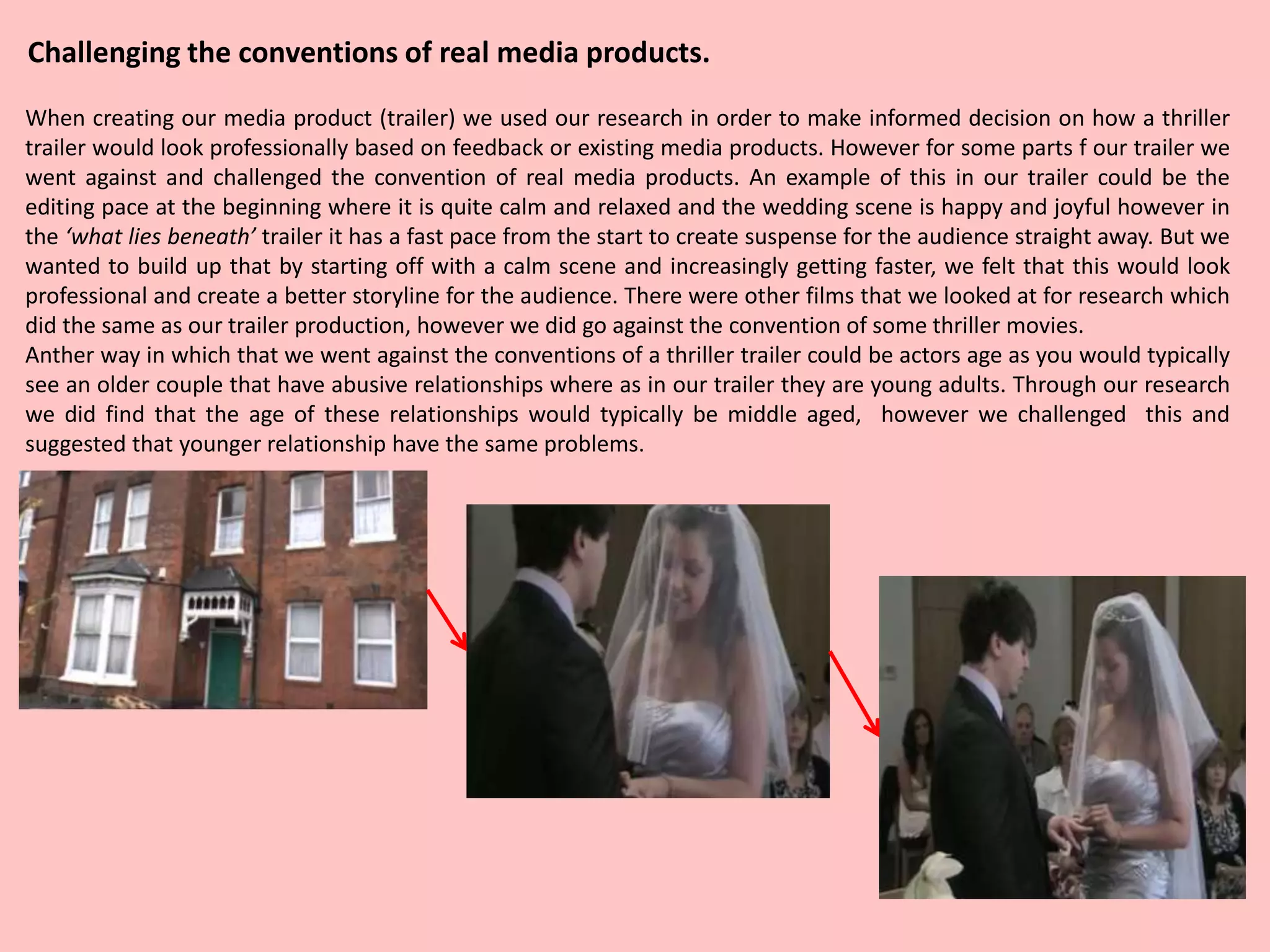 Challenging the conventions of real media products.
When creating our media product (trailer) we used our research in order to make informed decision on how a thriller
trailer would look professionally based on feedback or existing media products. However for some parts f our trailer we
went against and challenged the convention of real media products. An example of this in our trailer could be the
editing pace at the beginning where it is quite calm and relaxed and the wedding scene is happy and joyful however in
the ‘what lies beneath’ trailer it has a fast pace from the start to create suspense for the audience straight away. But we
wanted to build up that by starting off with a calm scene and increasingly getting faster, we felt that this would look
professional and create a better storyline for the audience. There were other films that we looked at for research which
did the same as our trailer production, however we did go against the convention of some thriller movies.
Anther way in which that we went against the conventions of a thriller trailer could be actors age as you would typically
see an older couple that have abusive relationships where as in our trailer they are young adults. Through our research
we did find that the age of these relationships would typically be middle aged, however we challenged this and
suggested that younger relationship have the same problems.
 