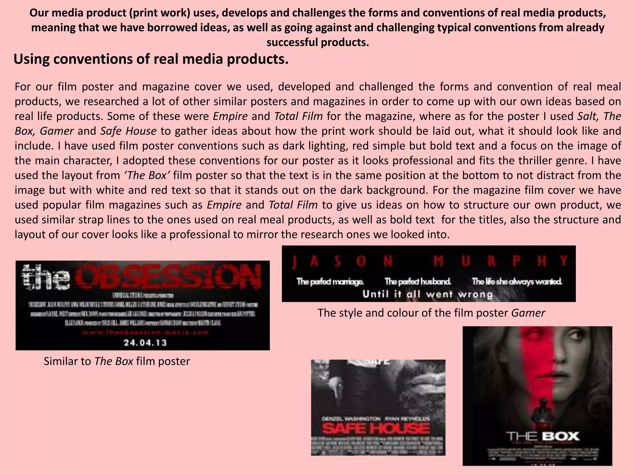 Our media product (print work) uses, develops and challenges the forms and conventions of real media products,
meaning that we have borrowed ideas, as well as going against and challenging typical conventions from already
successful products.
For our film poster and magazine cover we used, developed and challenged the forms and convention of real meal
products, we researched a lot of other similar posters and magazines in order to come up with our own ideas based on
real life products. Some of these were Empire and Total Film for the magazine, where as for the poster I used Salt, The
Box, Gamer and Safe House to gather ideas about how the print work should be laid out, what it should look like and
include. I have used film poster conventions such as dark lighting, red simple but bold text and a focus on the image of
the main character, I adopted these conventions for our poster as it looks professional and fits the thriller genre. I have
used the layout from ‘The Box’ film poster so that the text is in the same position at the bottom to not distract from the
image but with white and red text so that it stands out on the dark background. For the magazine film cover we have
used popular film magazines such as Empire and Total Film to give us ideas on how to structure our own product, we
used similar strap lines to the ones used on real meal products, as well as bold text for the titles, also the structure and
layout of our cover looks like a professional to mirror the research ones we looked into.
Using conventions of real media products.
Similar to The Box film poster
The style and colour of the film poster Gamer
 