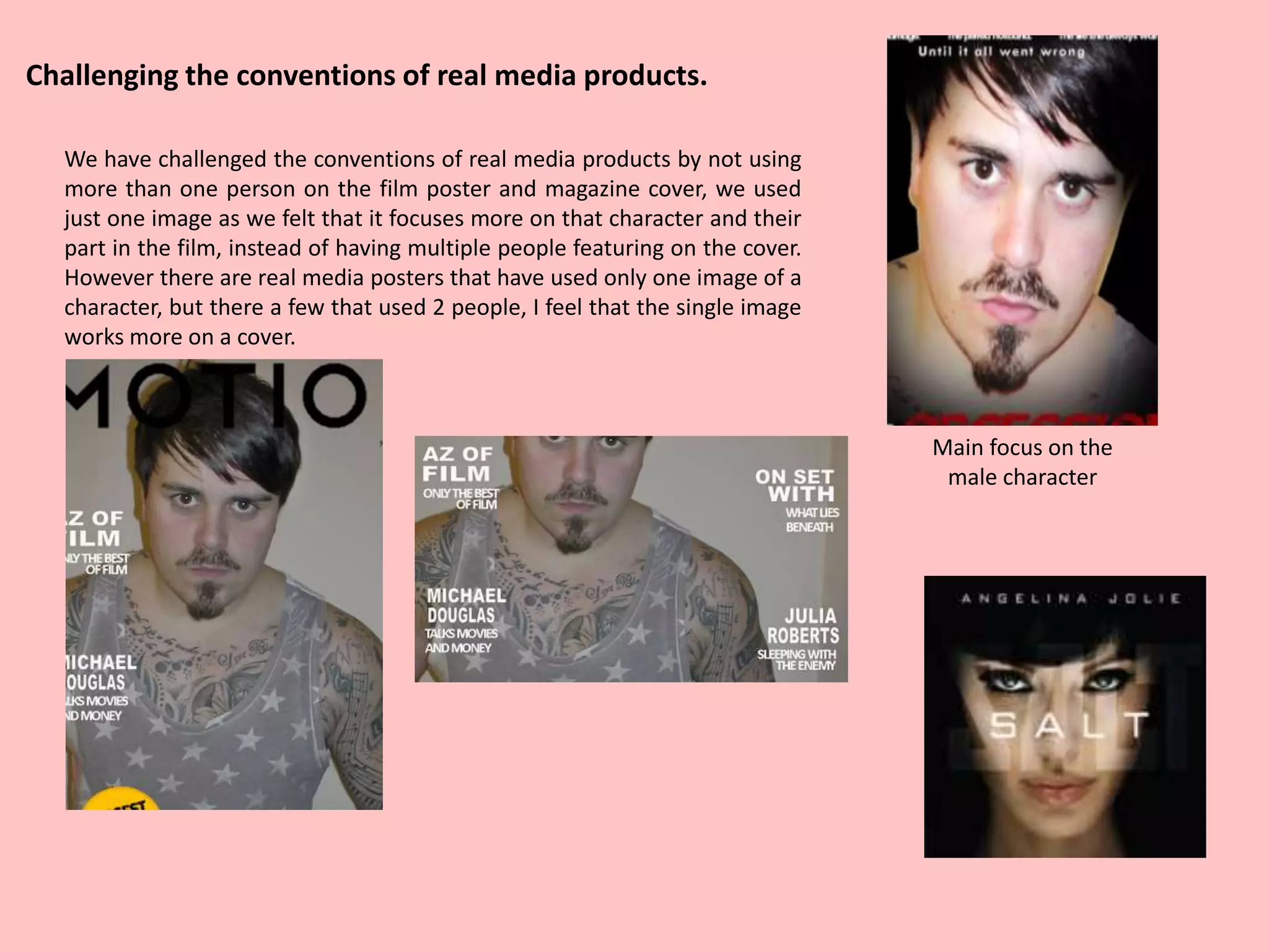 Main focus on the
male character
Challenging the conventions of real media products.
We have challenged the conventions of real media products by not using
more than one person on the film poster and magazine cover, we used
just one image as we felt that it focuses more on that character and their
part in the film, instead of having multiple people featuring on the cover.
However there are real media posters that have used only one image of a
character, but there a few that used 2 people, I feel that the single image
works more on a cover.
 