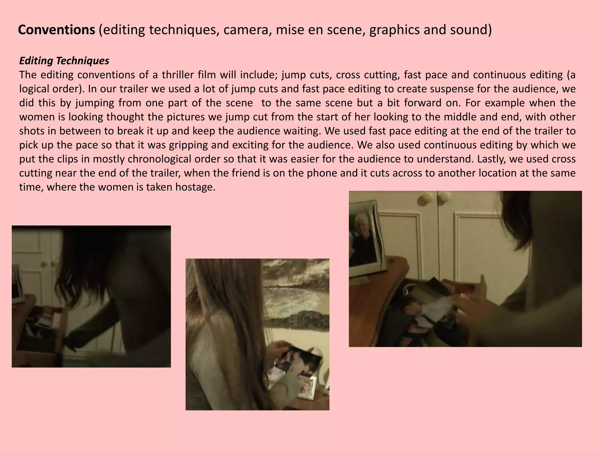 Conventions (editing techniques, camera, mise en scene, graphics and sound)
Editing Techniques
The editing conventions of a thriller film will include; jump cuts, cross cutting, fast pace and continuous editing (a
logical order). In our trailer we used a lot of jump cuts and fast pace editing to create suspense for the audience, we
did this by jumping from one part of the scene to the same scene but a bit forward on. For example when the
women is looking thought the pictures we jump cut from the start of her looking to the middle and end, with other
shots in between to break it up and keep the audience waiting. We used fast pace editing at the end of the trailer to
pick up the pace so that it was gripping and exciting for the audience. We also used continuous editing by which we
put the clips in mostly chronological order so that it was easier for the audience to understand. Lastly, we used cross
cutting near the end of the trailer, when the friend is on the phone and it cuts across to another location at the same
time, where the women is taken hostage.
 