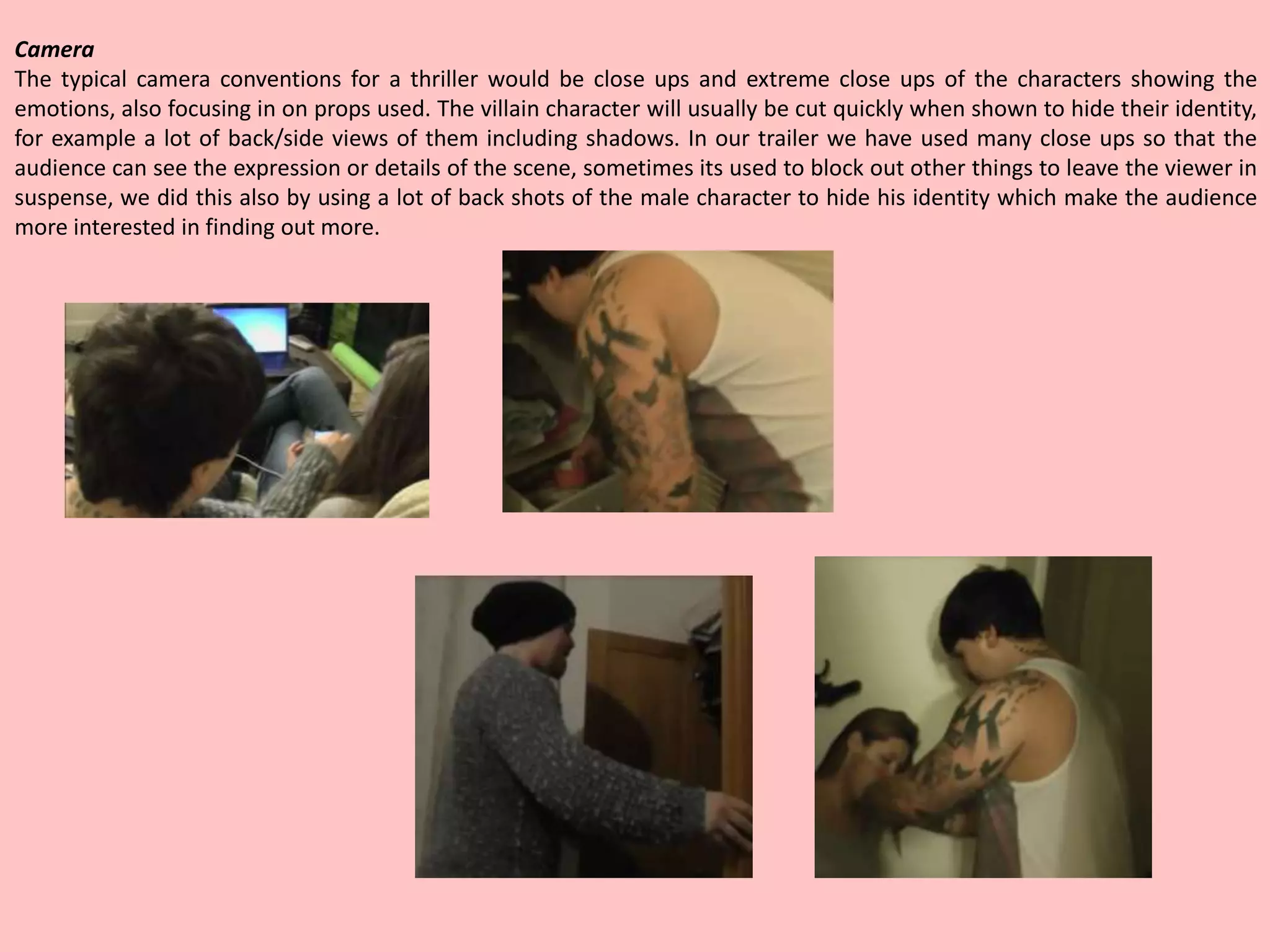 Camera
The typical camera conventions for a thriller would be close ups and extreme close ups of the characters showing the
emotions, also focusing in on props used. The villain character will usually be cut quickly when shown to hide their identity,
for example a lot of back/side views of them including shadows. In our trailer we have used many close ups so that the
audience can see the expression or details of the scene, sometimes its used to block out other things to leave the viewer in
suspense, we did this also by using a lot of back shots of the male character to hide his identity which make the audience
more interested in finding out more.
 