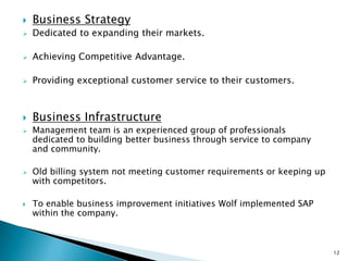    Business Strategy
   Dedicated to expanding their markets.

   Achieving Competitive Advantage.

   Providing exceptional customer service to their customers.



   Business Infrastructure
   Management team is an experienced group of professionals
    dedicated to building better business through service to company
    and community.

   Old billing system not meeting customer requirements or keeping up
    with competitors.

   To enable business improvement initiatives Wolf implemented SAP
    within the company.



                                                                         12
 