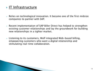    IT Infrastructure

   Relies on technological innovation. It became one of the first midsize
    companies to partner with SAP.

   Recent implementation of SAP Biller Direct has helped to strengthen
    existing customer relationships and lay the groundwork for building
    new relationships in a tighter market.

   Listening to its customers, Wolf integrated Web-based billing,
    empowering customers who want a digital relationship and
    stimulating real-time collaboration.




                                                                             13
 