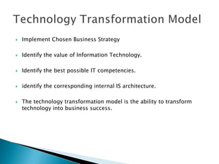    Implement Chosen Business Strategy

   Identify the value of Information Technology.

   Identify the best possible IT competencies.

   identify the corresponding internal IS architecture.

   The technology transformation model is the ability to transform
    technology into business success.
 