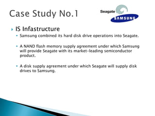    IS Infastructure
     Samsung combined its hard disk drive operations into Seagate.

     A NAND flash memory supply agreement under which Samsung
      will provide Seagate with its market-leading semiconductor
      product.

     A disk supply agreement under which Seagate will supply disk
      drives to Samsung.
 