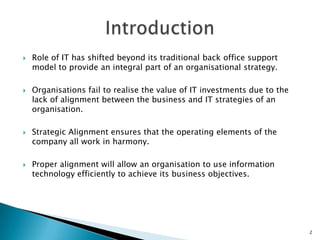    Role of IT has shifted beyond its traditional back office support
    model to provide an integral part of an organisational strategy.

   Organisations fail to realise the value of IT investments due to the
    lack of alignment between the business and IT strategies of an
    organisation.

   Strategic Alignment ensures that the operating elements of the
    company all work in harmony.

   Proper alignment will allow an organisation to use information
    technology efficiently to achieve its business objectives.




                                                                           2
 