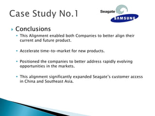    Conclusions
     This Alignment enabled both Companies to better align their
      current and future product.

     Accelerate time-to-market for new products.

     Positioned the companies to better address rapidly evolving
      opportunities in the markets.

     This alignment significantly expanded Seagate’s customer access
      in China and Southeast Asia.
 