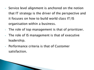 •   Service level alignment is anchored on the notion
    that IT strategy is the driver of the perspective and
    it focuses on how to build world class IT/IS
    organisation within a business.
•   The role of top management is that of prioritizer.
•   The role of IS management is that of executive
    leadership.
•   Performance criteria is that of Customer
    satisfaction.
 