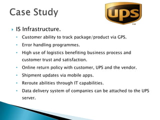    IS Infrastructure.
    •   Customer ability to track package/product via GPS.
    •   Error handling programmes.
    •   High use of logistics benefiting business process and
        customer trust and satisfaction.
    •   Online return policy with customer, UPS and the vendor.
    •   Shipment updates via mobile apps.
    •   Reroute abilities through IT capabilities.
    •   Data delivery system of companies can be attached to the UPS
        server.
 