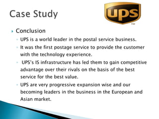    Conclusion
    ◦ UPS is a world leader in the postal service business.
    ◦ It was the first postage service to provide the customer
     with the technology experience.
    ◦ UPS’s IS infrastructure has led them to gain competitive
     advantage over their rivals on the basis of the best
     service for the best value.
    ◦ UPS are very progressive expansion wise and our
     becoming leaders in the business in the European and
     Asian market.
 
