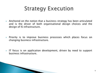    Anchored on the notion that a business strategy has been articulated
    and is the driver of both organisational design choices and the
    design of IS infrastructure.



   Priority is to improve business processes which places focus on
    changing business infrastructure.



   IT focus is on application development, driven by need to support
    business infrastructure.




                                                                           9
 