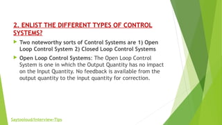 2. ENLIST THE DIFFERENT TYPES OF CONTROL
SYSTEMS?
 Two noteworthy sorts of Control Systems are 1) Open
Loop Control System 2) Closed Loop Control Systems
 Open Loop Control Systems: The Open Loop Control
System is one in which the Output Quantity has no impact
on the Input Quantity. No feedback is available from the
output quantity to the input quantity for correction.
Saytooloud/Interview-Tips
 