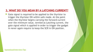 3. WHAT DO YOU MEAN BY A LATCHING CURRENT?
 Gate signal is required to be applied to the thyristor to
trigger the thyristor ON within safe mode. At the point
when the thyristor begins carrying the forward current
over the minimum value, termed as Latching current, the
gate signal which is applied in order to trigger the gadget
in never again require to keep the SCR in ON position.
Saytooloud/Interview-Tips
 