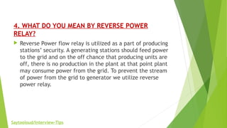 4. WHAT DO YOU MEAN BY REVERSE POWER
RELAY?
 Reverse Power flow relay is utilized as a part of producing
stations’ security. A generating stations should feed power
to the grid and on the off chance that producing units are
off, there is no production in the plant at that point plant
may consume power from the grid. To prevent the stream
of power from the grid to generator we utilize reverse
power relay.
Saytooloud/Interview-Tips
 