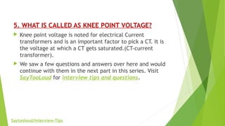 5. WHAT IS CALLED AS KNEE POINT VOLTAGE?
 Knee point voltage is noted for electrical Current
transformers and is an important factor to pick a CT. It is
the voltage at which a CT gets saturated.(CT-current
transformer).
 We saw a few questions and answers over here and would
continue with them in the next part in this series. Visit
SayTooLoud for interview tips and questions.
Saytooloud/Interview-Tips
 