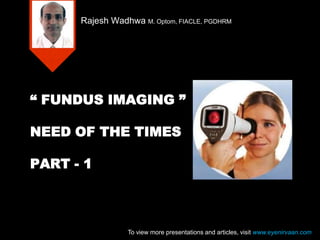 “ FUNDUS IMAGING ”
NEED OF THE TIMES
PART - 1
Rajesh Wadhwa M. Optom, FIACLE, PGDHRM
To view more presentations and articles, visit www.eyenirvaan.com
 