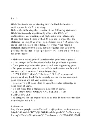 Part 1
Globalization is the motivating force behind the business
environment in the 21st century.
Debate the following the veracity of the following statement:
Globalization only significantly affects the CEOs of
multinational corporations and high-net-worth individuals.
If your last name begins with A-M you are to argue that the
statement is true. If your last name begins with N-Z you are to
argue that the statement is false. Reference your reading
material. Remember that any debate requires that you try to
persuade the reader to your point of view. Here are a few hints
for your success:
· Make sure to end your discussion with your best argument.
· Use stronger definitive word choice for your best arguments.
· Open your argument with you second best supporting point.
· Put your weakest point in the middle and choose words which
are descriptive to make it more interesting.
· NEVER USE “I think”, “I believe,” “I feel” or personal
pronouns of any kind. Unfortunately unless you are an expert
your opinions are not very convincing.
· Be creative with your ideas to keep the reader interested in
your point of view.
· Do not make this a presentation, report or quotes.
· USE YOUR OWN WORDS AND SELECT THEM
PURPOSEFULLY.
The category for the argument is to be true in nature for the last
name begins with A-M
References
http://www.google.com/url?sa=t&rct=j&q=&esrc=s&source=we
b&cd=36&ved=0CDYQFjAFOB4&url=http%3a%2f%2fwww.say
lor.org%2fsite%2ftextbooks%2fFundamentals%2520of%2520Gl
 