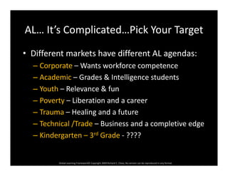 AL… It’s Complicated…Pick Your TargetAL… It s Complicated…Pick Your Target
• Different markets have different AL agendas:Different markets have different AL agendas:
– Corporate – Wants workforce competence
Academic Grades & Intelligence students– Academic – Grades & Intelligence students
– Youth – Relevance & fun
P t Lib ti d– Poverty – Liberation and a career
– Trauma – Healing and a future
T h i l /T d B i d l i d– Technical /Trade – Business and a completive edge
– Kindergarten – 3rd Grade ‐ ????
Global Learning Framework© Copyright 2009 Richard C. Close, No version can be reproduced in any format.  
 
