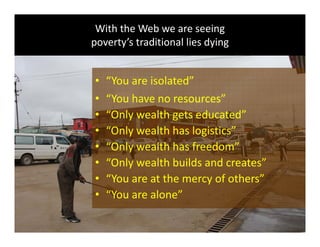 With the Web we are seeing
poverty’s traditional lies dyingpoverty s traditional lies dying
“ i l d”• “You are isolated”
• “You have no resources”
• “Only wealth gets educated”
• “Only wealth has logistics”
• “Only wealth has freedom”
• “Only wealth builds and creates”
• “You are at the mercy of others”
• “You are alone”
Global Learning Framework© Copyright 2009 Richard C. Close, No version can be reproduced in any format.  
 
