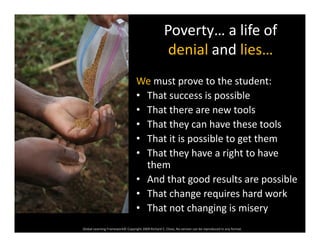 Poverty… a life of 
d i l d lidenial and lies…
We must prove to the student:
• That success is possible
Th t th t l• That there are new tools
• That they can have these tools
• That it is possible to get them• That it is possible to get them
• That they have a right to have 
them
• And that good results are possible
• That change requires hard work
Global Learning Framework© Copyright 2009 Richard C. Close, No version can be reproduced in any format.  
• That not changing is misery
 