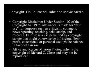 Copyright. On Course YouTube and Movie MediaCopyright. On Course YouTube and Movie Media
• Copyright Disclaimer Under Section 107 of theCopyright Disclaimer Under Section 107 of the
Copyright Act 1976, allowance is made for "fair
use" for purposes such as criticism, comment,
ti t hi h l hi dnews reporting, teaching, scholarship, and
research. Fair use is a use permitted by copyright
statute that might otherwise be infringing. Non-g g g
profit, educational or personal use tips the balance
in favor of fair use.
• Africa and Rescue Mission Photography is the• Africa and Rescue Mission Photography is the
copyright of Richard C. Close and may not be
reproduced.
Global Learning Framework© Copyright 2009 Richard C. Close, No version can be reproduced in any format.  
 