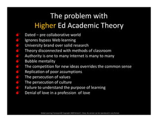 The problem with 
h d d hHigher Ed Academic Theory
 Dated – pre collaborative world
 Ignores bypass Web learning
 University brand over solid research
 Theory disconnected with methods of classroom
 Authority is one to many Internet is many to many
 Bubble mentality
 The competition for new ideas overrides the common sense
 Replication of poor assumptions
 The persecution of values
 The persecution of culturep
 Failure to understand the purpose of learning
 Denial of love in a profession  of love
Global Learning Framework© Copyright 2009 Richard C. Close, No version can be reproduced in any format.  
 
