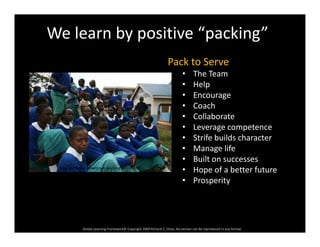We learn by positive “packing”
Pack to Serve
• The Team
• Help
• Encourage
• CoachCoach
• Collaborate
• Leverage competence
• Strife builds characterStrife builds character
• Manage life
• Built on successes
• Hope of a better futureCopyright Rclose Downtown Learning Center 2007
• Hope of a better future
• Prosperity
Global Learning Framework© Copyright 2009 Richard C. Close, No version can be reproduced in any format.  
 