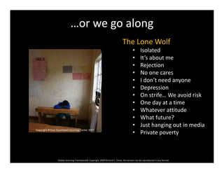…or we go along
The Lone Wolf
• Isolated
• It’s about me
• Rejection
• No one cares
• I don’t need anyone
• Depression
• On strife… We avoid risk  
• One day at a time
• Whatever attitude
• What future?What future?
• Just hanging out in media
• Private poverty
Copyright RClose Downtown Learning Center 2007
Global Learning Framework© Copyright 2009 Richard C. Close, No version can be reproduced in any format.  
 