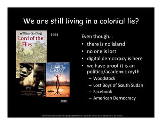 We are still living in a colonial lie?We are still living in a colonial lie?
Even though…1954
g
• there is no island
• no one is lost
• digital democracy is here
• we have proof it is an 
liti / d i thpolitico/academic myth
– Woodstock
– Lost Boys of South SudanLost Boys of South Sudan
– Facebook
– American Democracy
2001
Global Learning Framework© Copyright 2009 Richard C. Close, No version can be reproduced in any format.  
2001
 