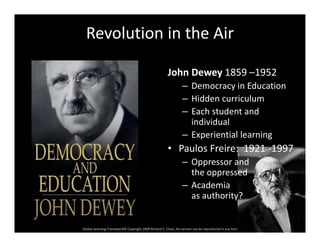 Revolution in the Air
John Dewey 1859 –1952y
– Democracy in Education
– Hidden curriculum
h d d– Each student and 
individual
– Experiential learningp g
• Paulos Freire:  1921 ‐1997
– Oppressor and 
th dthe oppressed
– Academia 
as authority?
Global Learning Framework© Copyright 2009 Richard C. Close, No version can be reproduced in any format.  
 