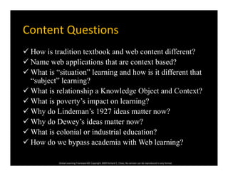 Content QuestionsContent Questions
 How is tradition textbook and web content different?
 Name web applications that are context based?
 What is “situation” learning and how is it different that
“subject” learning?
 What is relationship a Knowledge Object and Context?
 Wh t i t ’ i t l i ? What is poverty’s impact on learning?
 Why do Lindeman’s 1927 ideas matter now?
 Why do Dewey’s ideas matter now? Why do Dewey s ideas matter now?
 What is colonial or industrial education?
 How do we bypass academia with Web learning?
Global Learning Framework© Copyright 2009 Richard C. Close, No version can be reproduced in any format.  
 How do we bypass academia with Web learning?
 
