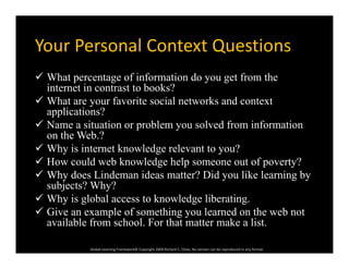 Your Personal Context QuestionsYour Personal Context Questions
 What percentage of information do you get from the
internet in contrast to books?
 What are your favorite social networks and context
applications?
 Name a situation or problem you solved from information
on the Web.?
 Why is internet knowledge relevant to you?Why is internet knowledge relevant to you?
 How could web knowledge help someone out of poverty?
 Why does Lindeman ideas matter? Did you like learning by
subjects? Why?subjects? Why?
 Why is global access to knowledge liberating.
 Give an example of something you learned on the web not
il bl f h l F h k li
Global Learning Framework© Copyright 2009 Richard C. Close, No version can be reproduced in any format.  
available from school. For that matter make a list.
 