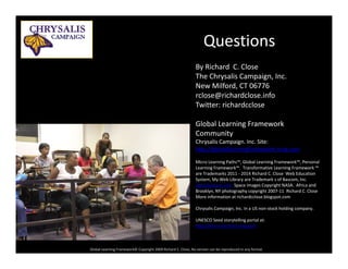 Questions
By Richard  C. Close
The Chrysalis Campaign, Inc.
N Milf d CT 06776New Milford, CT 06776
rclose@richardclose.info
Twitter: richardcclose
Global Learning Framework 
Community
Chrysalis Campaign. Inc. Site:
http://globallearningframework.ning.comp //g g g
Micro Learning Paths™, Global Learning Framework™, Personal 
Learning Framework™.  Transformative Learning Framework ™ 
are Trademarks 2011 ‐ 2014 Richard C. Close  Web Education 
System, My Web Library are Trademark s of Bascom, Inc. 
www bascom com Space Images Copyright NASA Africa andwww.bascom.com Space Images Copyright NASA.  Africa and 
Brooklyn, NY photography copyright 2007‐11  Richard C. Close
More information at richardcclose.blogspot.com  
Chrysalis Campaign, Inc. In a US non‐stock holding company.
UNESCO S d t t lli t l t
Global Learning Framework© Copyright 2009 Richard C. Close, No version can be reproduced in any format.  
UNESCO Seed storytelling portal at:
http://this‐is‐my‐story.ning.com
 