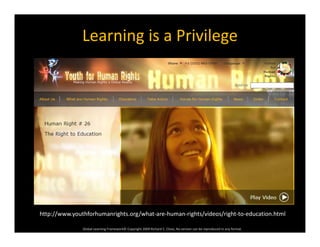 Learning is a Privilege
Global Learning Framework© Copyright 2009 Richard C. Close, No version can be reproduced in any format.  
http://www.youthforhumanrights.org/what‐are‐human‐rights/videos/right‐to‐education.html
 