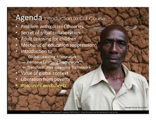 Agenda Introduction to GLF Course
• Problem with current theories
• Secret of tribal collaboration
Ad lt L i f hild• Adult Learning for children
• Mechanic of education suppression
• Introduction tot oduct o to
– Global Learning Framework™
– Personal Learning Framework™
– Transformative Learning frameworkTransformative  Learning framework
• Value of global context
• Liberation from poverty
• Resources worksheets
Global Learning Framework© Copyright 2009 Richard C. Close, No version can be reproduced in any format.  
Copyright RClose Kenya 2007
 