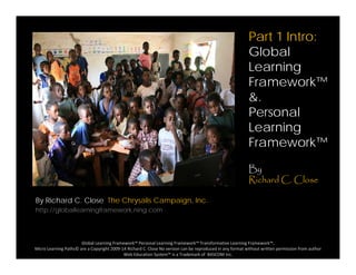 Part 1 Intro:
GlobalGlobal
Learning
Framework™Framework
&.
Personal
Learning
Framework™
By
Richard C. Close
By Richard C. Close The Chrysalis Campaign, Inc.
http://globallearningframework.ning.com
Global Learning Framework™ Personal Learning Framework™ Transformative Learning Framework™, 
Micro Learning Paths© are a Copyright 2009‐14 Richard C. Close No version can be reproduced in any format without written permission from author 
Web Education System™ is a Trademark of  BASCOM Inc.
 