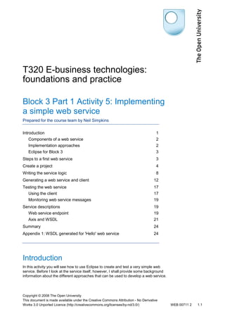 T320 E-business technologies:
foundations and practice
Block 3 Part 1 Activity 5: Implementing
a simple web service
Prepared for the course team by Neil Simpkins
Introduction

1

Components of a web service

2

Implementation approaches

2

Eclipse for Block 3

3

Steps to a first web service

3

Create a project

4

Writing the service logic

8

Generating a web service and client

12

Testing the web service

17

Using the client

17

Monitoring web service messages

19

Service descriptions

19

Web service endpoint

19

Axis and WSDL

21

Summary

24

Appendix 1: WSDL generated for 'Hello' web service

24

Introduction
In this activity you will see how to use Eclipse to create and test a very simple web
service. Before I look at the service itself, however, I shall provide some background
information about the different approaches that can be used to develop a web service.

Copyright © 2008 The Open University
This document is made available under the Creative Commons Attribution - No Derivative
Works 3.0 Unported Licence (http://creativecommons.org/licenses/by-nd/3.0/)

WEB 00711 2

1.1

 