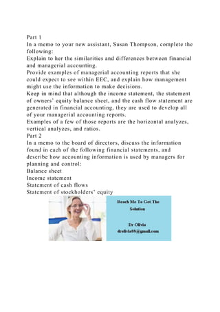 Part 1
In a memo to your new assistant, Susan Thompson, complete the
following:
Explain to her the similarities and differences between financial
and managerial accounting.
Provide examples of managerial accounting reports that she
could expect to see within EEC, and explain how management
might use the information to make decisions.
Keep in mind that although the income statement, the statement
of owners’ equity balance sheet, and the cash flow statement are
generated in financial accounting, they are used to develop all
of your managerial accounting reports.
Examples of a few of those reports are the horizontal analyzes,
vertical analyzes, and ratios.
Part 2
In a memo to the board of directors, discuss the information
found in each of the following financial statements, and
describe how accounting information is used by managers for
planning and control:
Balance sheet
Income statement
Statement of cash flows
Statement of stockholders’ equity
 