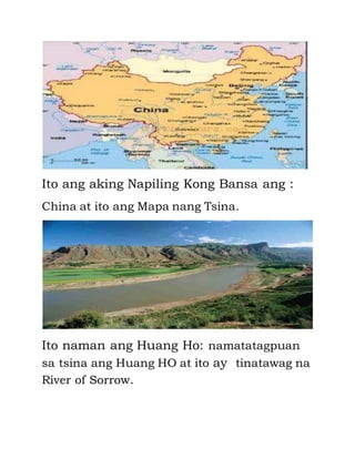 Ito ang aking Napiling Kong Bansa ang : 
China at ito ang Mapa nang Tsina. 
Ito naman ang Huang Ho: namatatagpuan 
sa tsina ang Huang HO at ito ay tinatawag na 
River of Sorrow. 
 