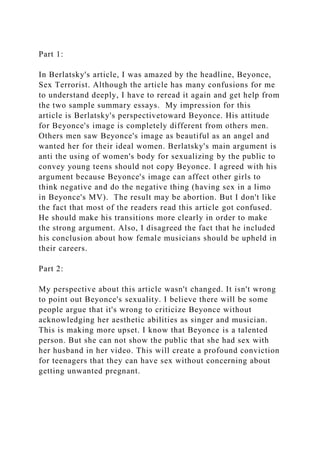 Part 1:
In Berlatsky's article, I was amazed by the headline, Beyonce,
Sex Terrorist. Although the article has many confusions for me
to understand deeply, I have to reread it again and get help from
the two sample summary essays. My impression for this
article is Berlatsky's perspectivetoward Beyonce. His attitude
for Beyonce's image is completely different from others men.
Others men saw Beyonce's image as beautiful as an angel and
wanted her for their ideal women. Berlatsky's main argument is
anti the using of women's body for sexualizing by the public to
convey young teens should not copy Beyonce. I agreed with his
argument because Beyonce's image can affect other girls to
think negative and do the negative thing (having sex in a limo
in Beyonce's MV). The result may be abortion. But I don't like
the fact that most of the readers read this article got confused.
He should make his transitions more clearly in order to make
the strong argument. Also, I disagreed the fact that he included
his conclusion about how female musicians should be upheld in
their careers.
Part 2:
My perspective about this article wasn't changed. It isn't wrong
to point out Beyonce's sexuality. I believe there will be some
people argue that it's wrong to criticize Beyonce without
acknowledging her aesthetic abilities as singer and musician.
This is making more upset. I know that Beyonce is a talented
person. But she can not show the public that she had sex with
her husband in her video. This will create a profound conviction
for teenagers that they can have sex without concerning about
getting unwanted pregnant.
 